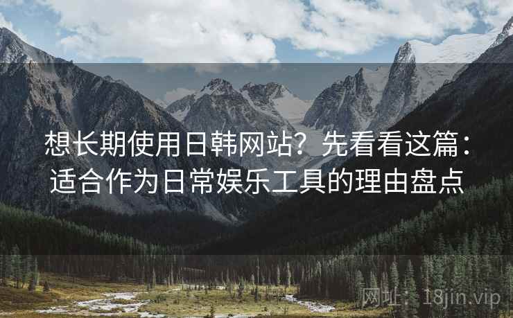 想长期使用日韩网站？先看看这篇：适合作为日常娱乐工具的理由盘点