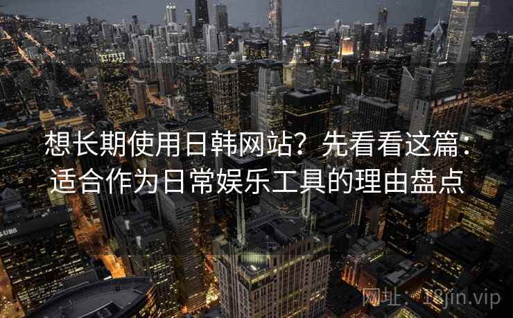 想长期使用日韩网站？先看看这篇：适合作为日常娱乐工具的理由盘点