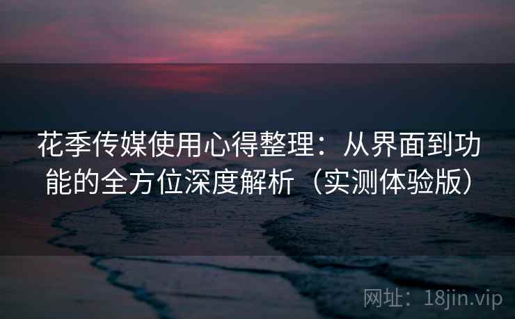 花季传媒使用心得整理：从界面到功能的全方位深度解析（实测体验版）