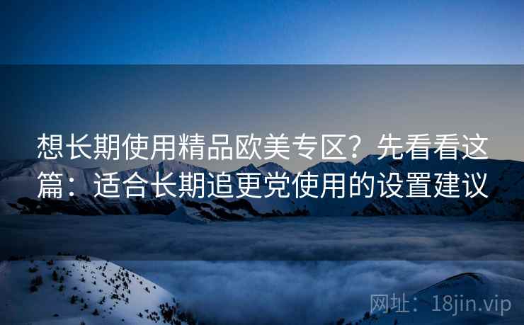 想长期使用精品欧美专区？先看看这篇：适合长期追更党使用的设置建议