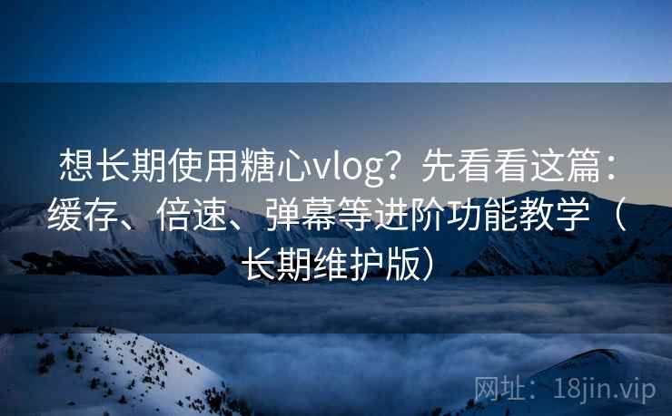 想长期使用糖心vlog？先看看这篇：缓存、倍速、弹幕等进阶功能教学（长期维护版）