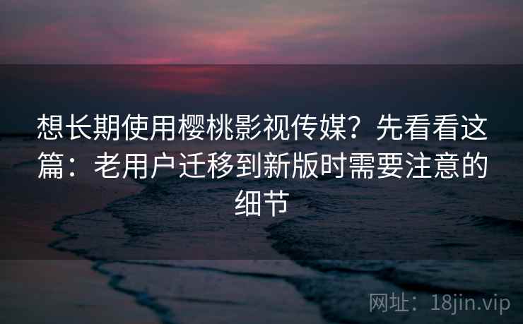 想长期使用樱桃影视传媒？先看看这篇：老用户迁移到新版时需要注意的细节