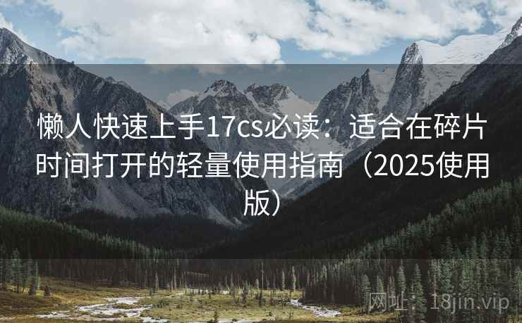 懒人快速上手17cs必读：适合在碎片时间打开的轻量使用指南（2025使用版）