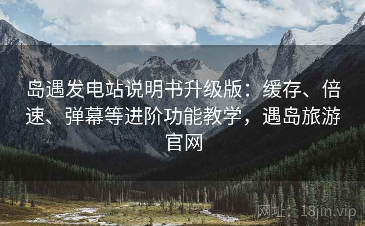 岛遇发电站说明书升级版：缓存、倍速、弹幕等进阶功能教学，遇岛旅游官网