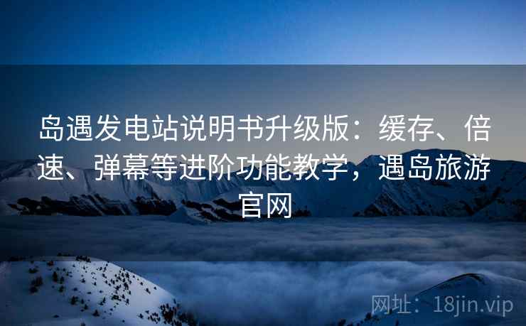 岛遇发电站说明书升级版：缓存、倍速、弹幕等进阶功能教学，遇岛旅游官网