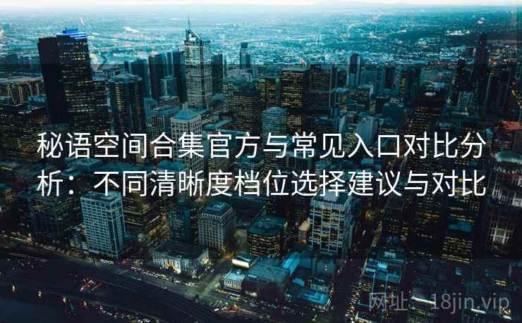 秘语空间合集官方与常见入口对比分析：不同清晰度档位选择建议与对比