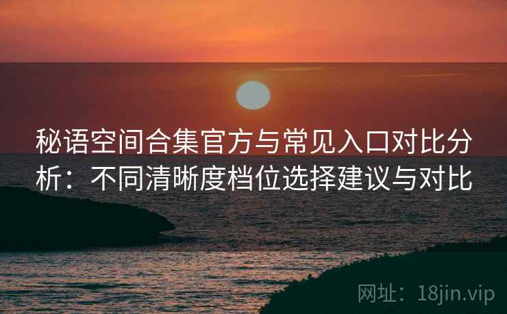 秘语空间合集官方与常见入口对比分析：不同清晰度档位选择建议与对比