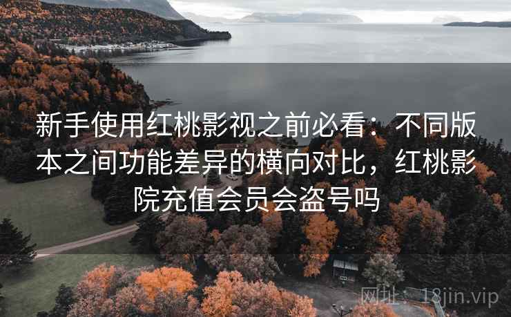 新手使用红桃影视之前必看：不同版本之间功能差异的横向对比，红桃影院充值会员会盗号吗