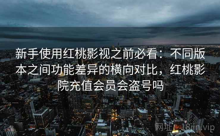 新手使用红桃影视之前必看：不同版本之间功能差异的横向对比，红桃影院充值会员会盗号吗