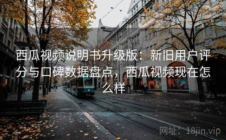 西瓜视频说明书升级版：新旧用户评分与口碑数据盘点，西瓜视频现在怎么样