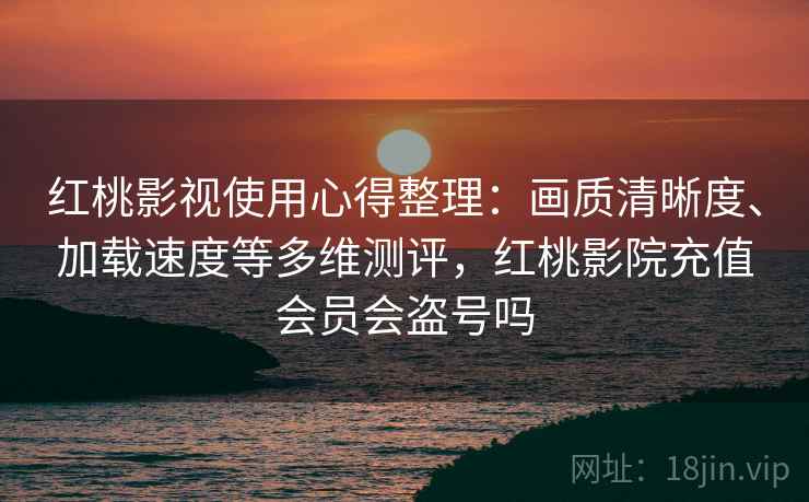 红桃影视使用心得整理：画质清晰度、加载速度等多维测评，红桃影院充值会员会盗号吗
