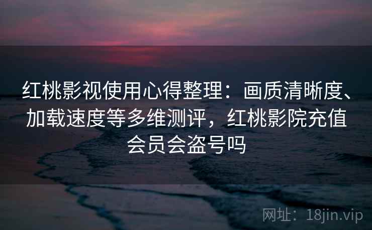 红桃影视使用心得整理：画质清晰度、加载速度等多维测评，红桃影院充值会员会盗号吗