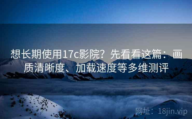想长期使用17c影院？先看看这篇：画质清晰度、加载速度等多维测评