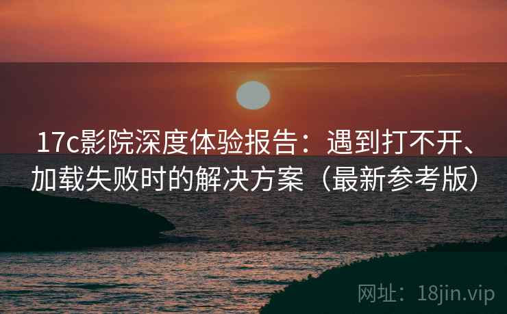 17c影院深度体验报告：遇到打不开、加载失败时的解决方案（最新参考版）