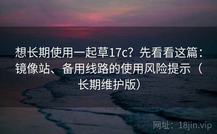 想长期使用一起草17c？先看看这篇：镜像站、备用线路的使用风险提示（长期维护版）