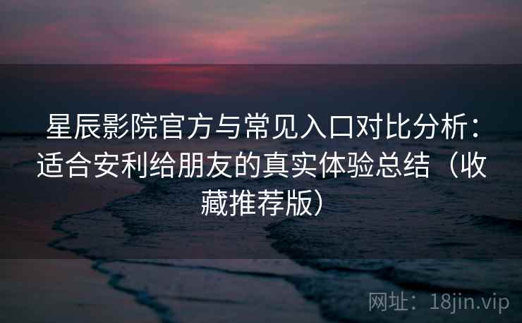 星辰影院官方与常见入口对比分析：适合安利给朋友的真实体验总结（收藏推荐版）