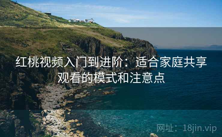 红桃视频入门到进阶：适合家庭共享观看的模式和注意点
