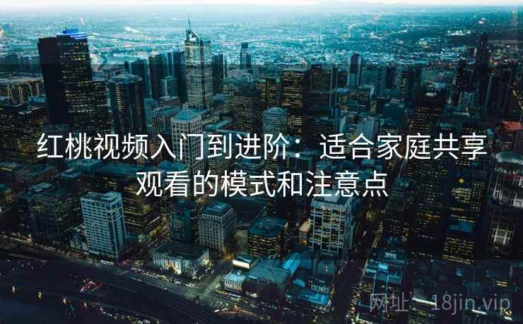 红桃视频入门到进阶：适合家庭共享观看的模式和注意点