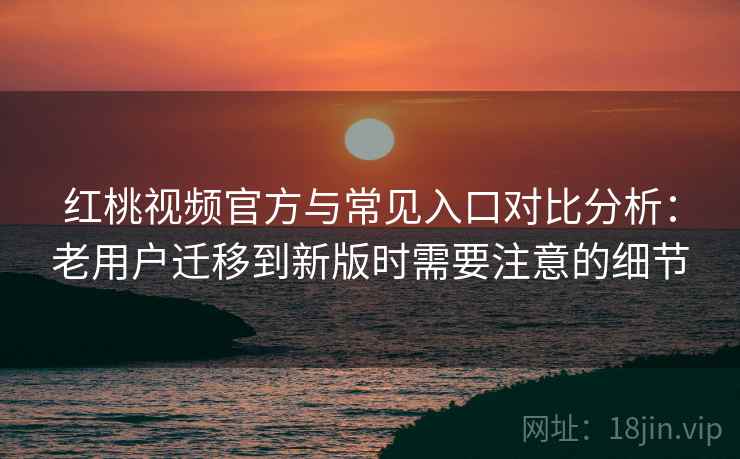 红桃视频官方与常见入口对比分析：老用户迁移到新版时需要注意的细节