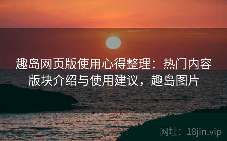 趣岛网页版使用心得整理：热门内容版块介绍与使用建议，趣岛图片