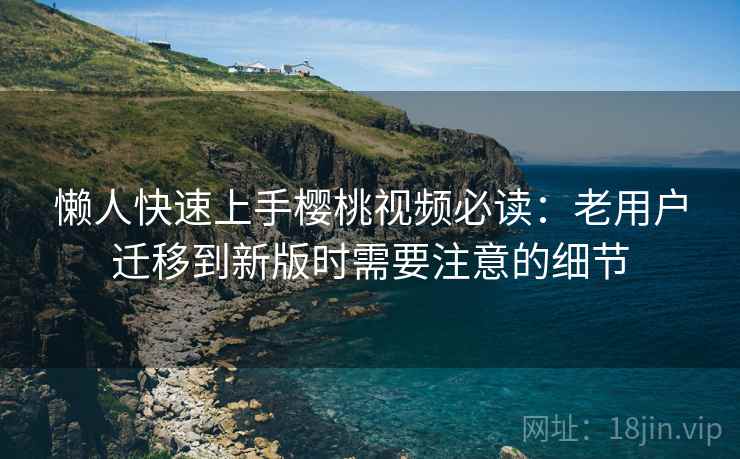 懒人快速上手樱桃视频必读：老用户迁移到新版时需要注意的细节