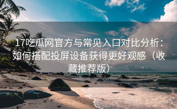 17吃瓜网官方与常见入口对比分析：如何搭配投屏设备获得更好观感（收藏推荐版）