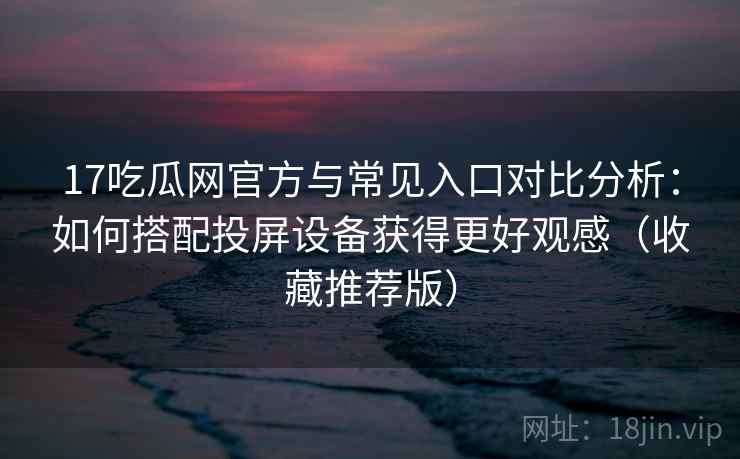 17吃瓜网官方与常见入口对比分析：如何搭配投屏设备获得更好观感（收藏推荐版）