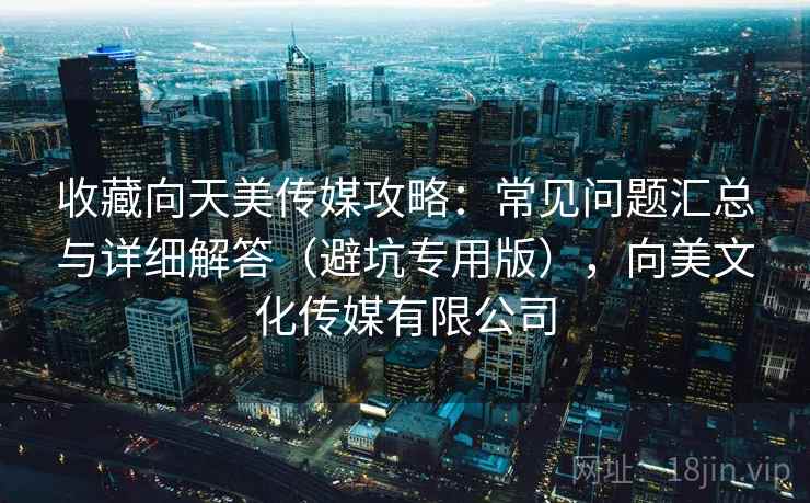 收藏向天美传媒攻略：常见问题汇总与详细解答（避坑专用版），向美文化传媒有限公司