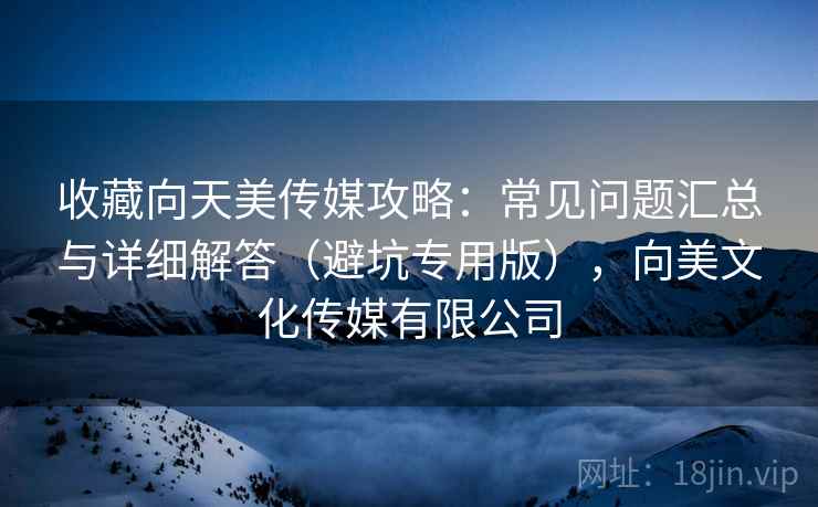 收藏向天美传媒攻略：常见问题汇总与详细解答（避坑专用版），向美文化传媒有限公司