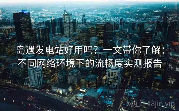 岛遇发电站好用吗？一文带你了解：不同网络环境下的流畅度实测报告