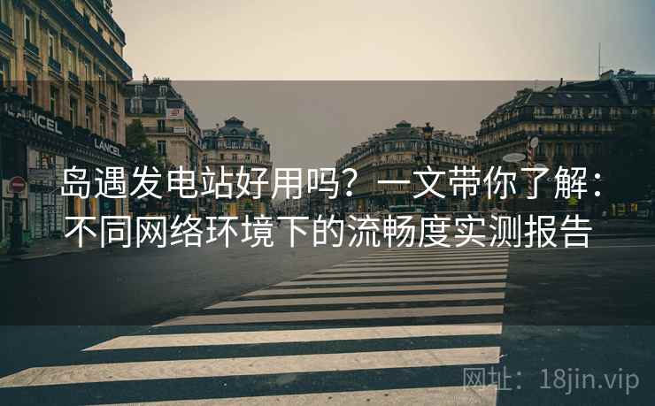 岛遇发电站好用吗？一文带你了解：不同网络环境下的流畅度实测报告