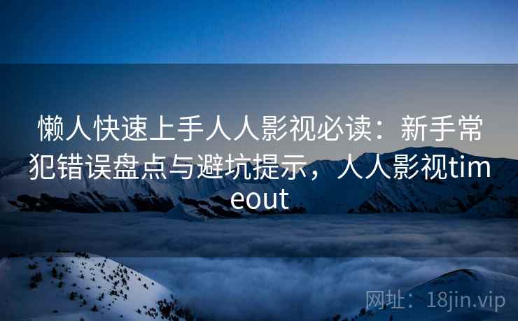 懒人快速上手人人影视必读：新手常犯错误盘点与避坑提示，人人影视timeout