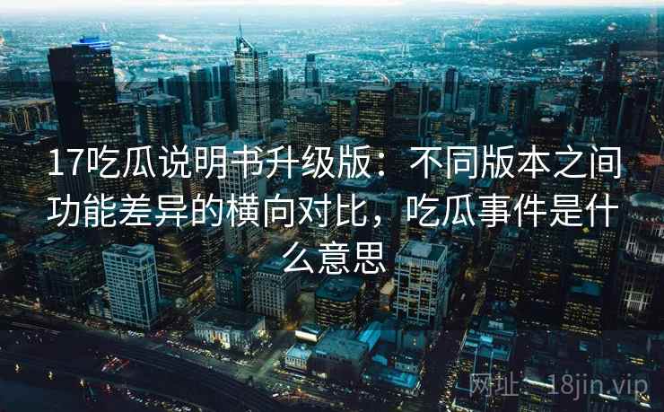 17吃瓜说明书升级版：不同版本之间功能差异的横向对比，吃瓜事件是什么意思