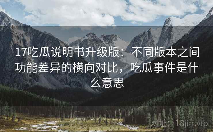 17吃瓜说明书升级版：不同版本之间功能差异的横向对比，吃瓜事件是什么意思