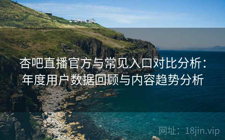 杏吧直播官方与常见入口对比分析：年度用户数据回顾与内容趋势分析